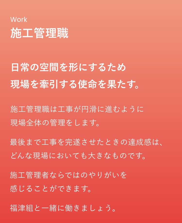 施工管理職は「日常の空間を形にするため現場を牽引する使命を果たす。」お仕事です。仕事内容は、施工管理職は工事が円滑に進むように現場全体の管理をします。最後まで工事を完遂させたときの達成感は、どんな現場においても大きなものです。施工管理者ならではのやりがいを感じることができます。福津組と一緒に働きましょう。